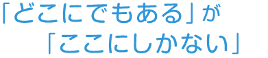 「どこにでもある」が「ここにしかない」